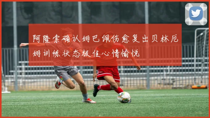 阿隆索确认姆巴佩伤愈复出贝林厄姆训练状态极佳心情愉悦