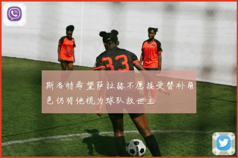 斯洛特希望萨拉赫不愿接受替补角色仍将他视为球队救世主
