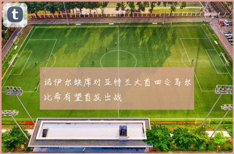 诺伊尔缺席对亚特兰大首回合乌尔比希有望首发出战