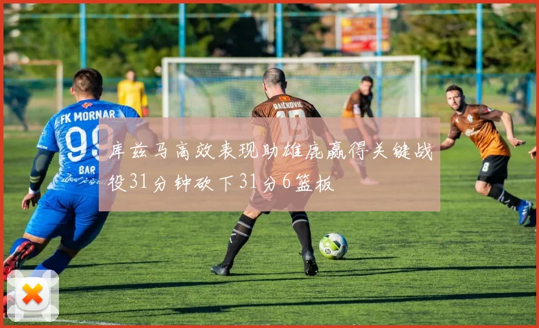 库兹马高效表现助雄鹿赢得关键战役31分钟砍下31分6篮板