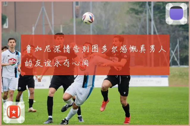 鲁加尼深情告别图多尔感慨真男人的友谊永存心间