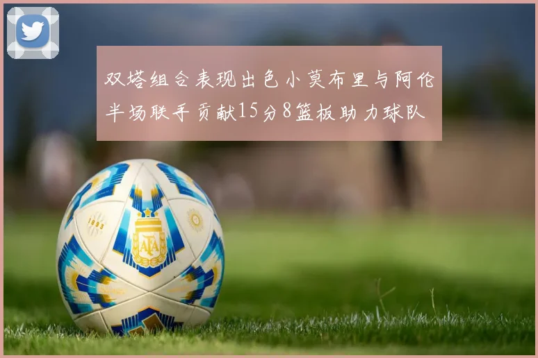 双塔组合表现出色小莫布里与阿伦半场联手贡献15分8篮板助力球队