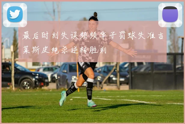 最后时刻失误频频华子罚球失准吉莱斯皮绝杀逆转胜利