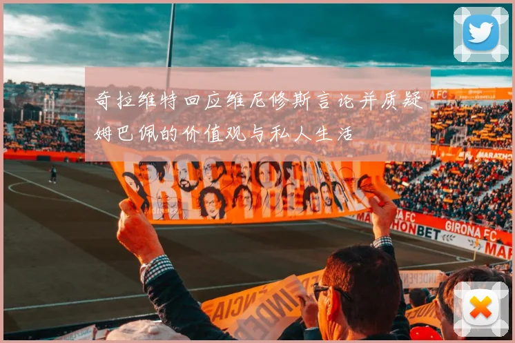 奇拉维特回应维尼修斯言论并质疑姆巴佩的价值观与私人生活