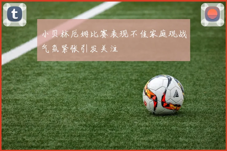 小贝林厄姆比赛表现不佳家庭观战气氛紧张引发关注