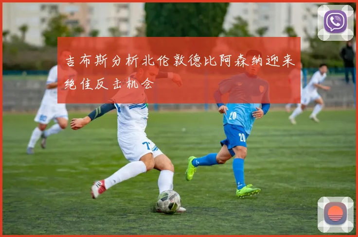 吉布斯分析北伦敦德比阿森纳迎来绝佳反击机会