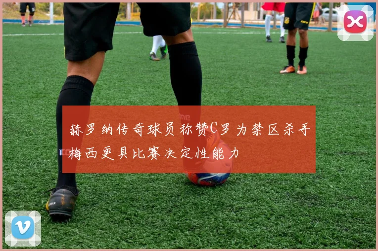 赫罗纳传奇球员称赞C罗为禁区杀手梅西更具比赛决定性能力