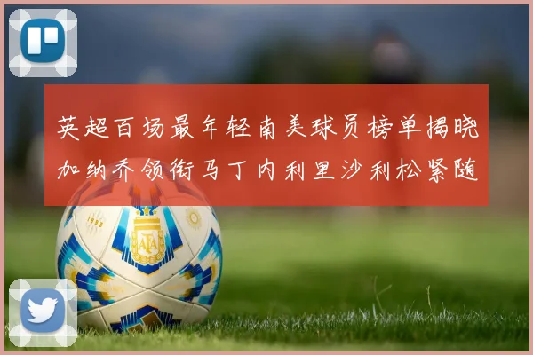 英超百场最年轻南美球员榜单揭晓加纳乔领衔马丁内利里沙利松紧随其后