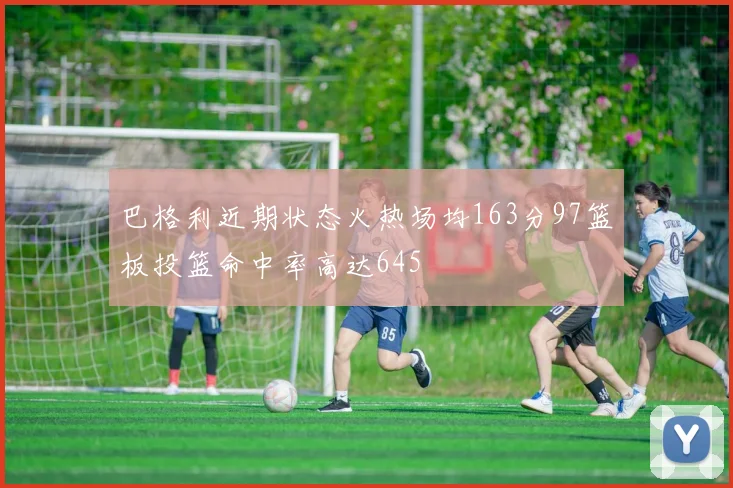 巴格利近期状态火热场均163分97篮板投篮命中率高达645
