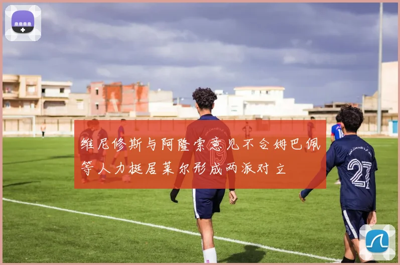 维尼修斯与阿隆索意见不合姆巴佩等人力挺居莱尔形成两派对立
