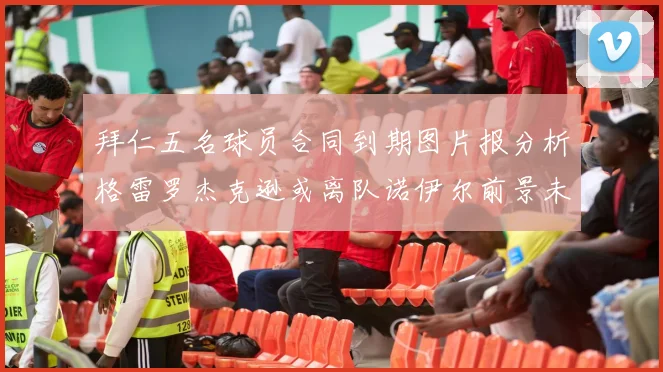 拜仁五名球员合同到期图片报分析格雷罗杰克逊或离队诺伊尔前景未定
