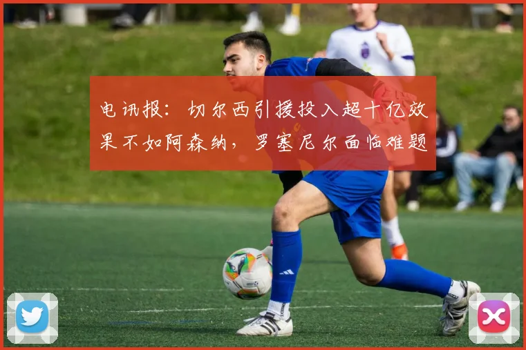 电讯报：切尔西引援投入超十亿效果不如阿森纳，罗塞尼尔面临难题