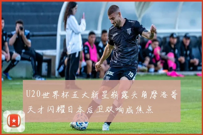 U20世界杯五大新星崭露头角摩洛哥天才闪耀日本后卫双响成焦点