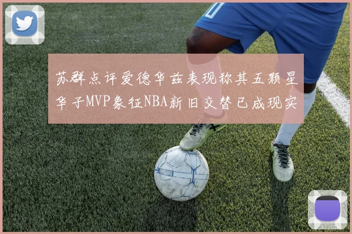 苏群点评爱德华兹表现称其五颗星华子MVP象征NBA新旧交替已成现实