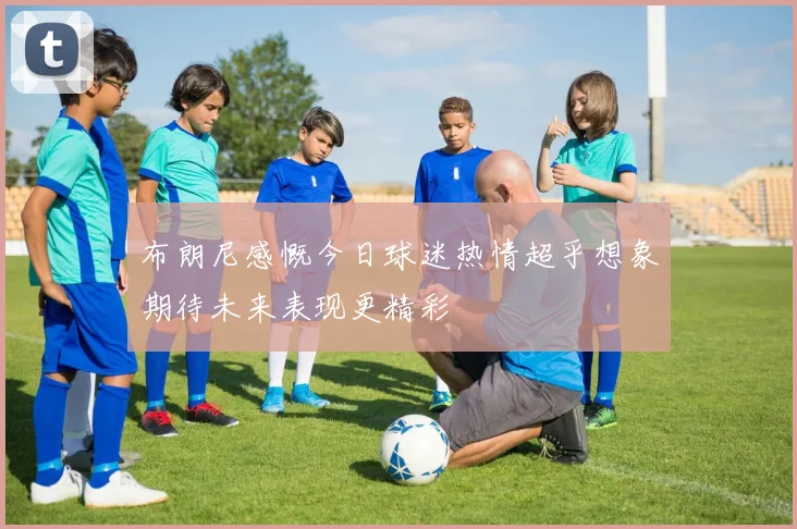 布朗尼感慨今日球迷热情超乎想象期待未来表现更精彩