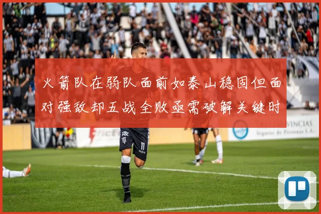 火箭队在弱队面前如泰山稳固但面对强敌却五战全败亟需破解关键时刻失误困境