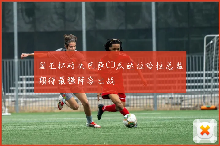 国王杯对决巴萨CD瓜达拉哈拉总监期待最强阵容出战