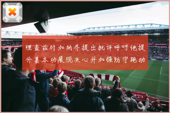 理查兹对加纳乔提出批评呼吁他提升基本功展现决心并加强防守跑动能力