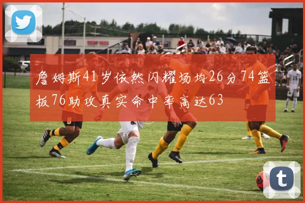 詹姆斯41岁依然闪耀场均26分74篮板76助攻真实命中率高达63